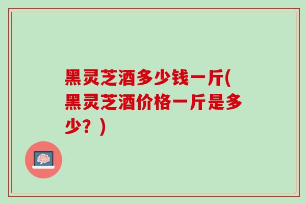 黑灵芝酒多少钱一斤(黑灵芝酒价格一斤是多少？)