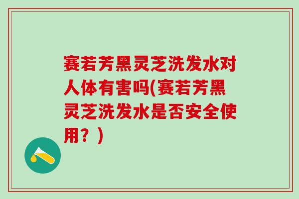 赛若芳黑灵芝洗发水对人体有害吗(赛若芳黑灵芝洗发水是否安全使用？)