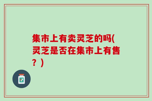 集市上有卖灵芝的吗(灵芝是否在集市上有售？)