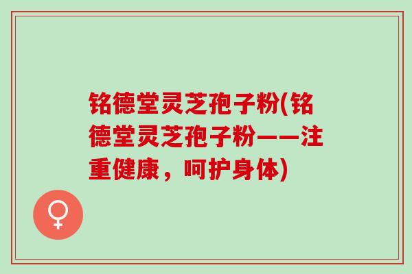 铭德堂灵芝孢子粉(铭德堂灵芝孢子粉——注重健康,呵护身体) 铭德堂灵芝孢子粉(铭德堂灵芝孢子粉——注重健康,呵护身体)
