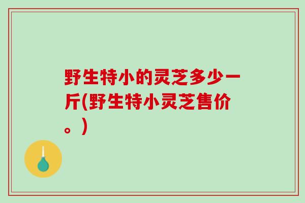 野生特小的灵芝多少一斤(野生特小灵芝售价。) 野生特小的灵芝多少一斤(野生特小灵芝售价。)