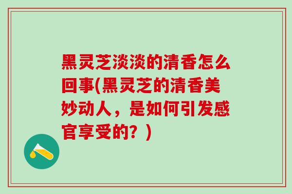 黑灵芝淡淡的清香怎么回事(黑灵芝的清香美妙动人，是如何引发感官享受的？)