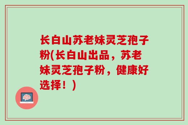长白山苏老妹灵芝孢子粉(长白山出品，苏老妹灵芝孢子粉，健康好选择！)