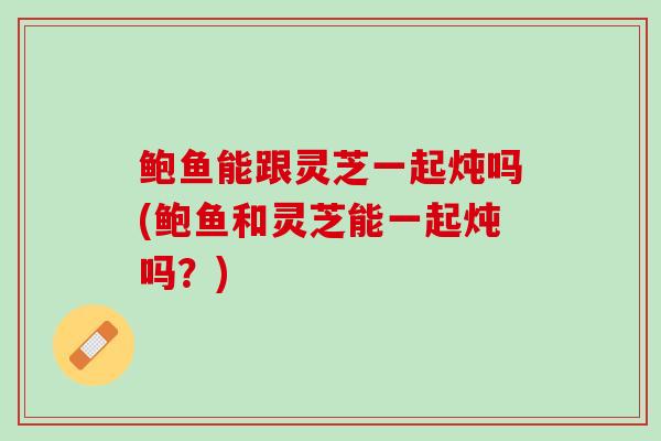 鲍鱼能跟灵芝一起炖吗(鲍鱼和灵芝能一起炖吗？)