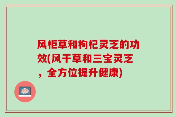 风柜草和枸杞灵芝的功效(风干草和三宝灵芝，全方位提升健康)