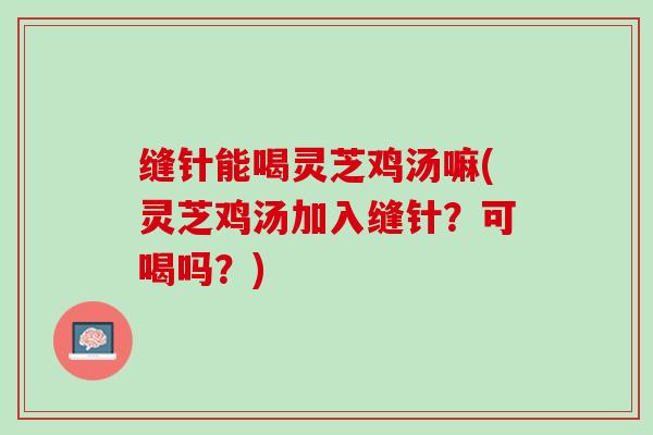 缝针能喝灵芝鸡汤嘛(灵芝鸡汤加入缝针？可喝吗？)
