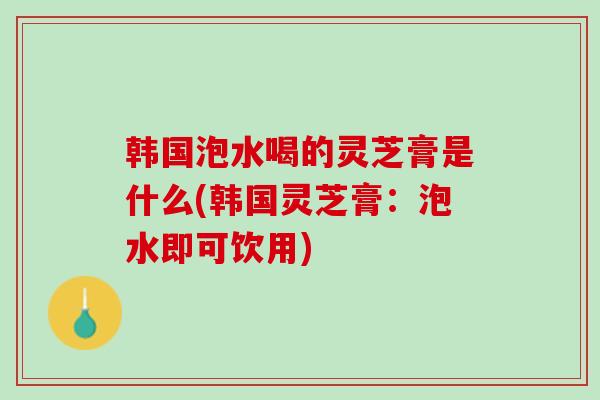 韩国泡水喝的灵芝膏是什么(韩国灵芝膏：泡水即可饮用)