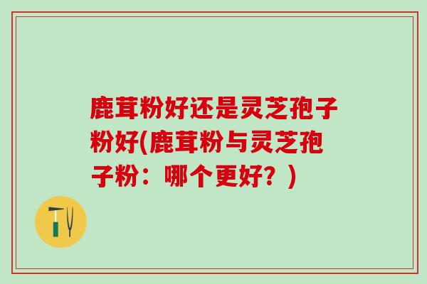 鹿茸粉好还是灵芝孢子粉好(鹿茸粉与灵芝孢子粉:哪个更好?) 鹿茸粉好还是灵芝孢子粉好(鹿茸粉与灵芝孢子粉:哪个更好?)