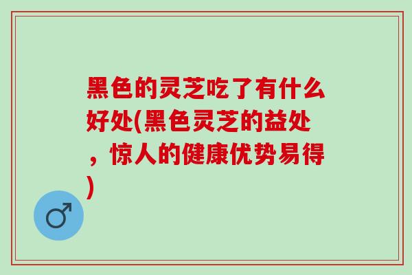 黑色的灵芝吃了有什么好处(黑色灵芝的益处，惊人的健康优势易得)