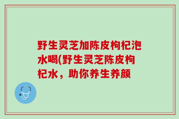 野生灵芝加陈皮枸杞泡水喝(野生灵芝陈皮枸杞水，助你养生养颜