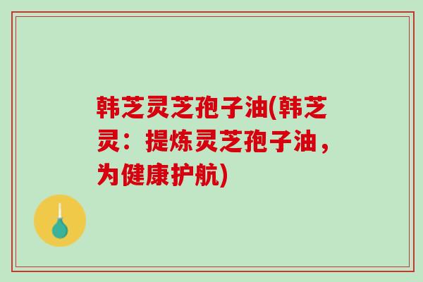 韩芝灵芝孢子油(韩芝灵:提炼灵芝孢子油,为健康护航) 韩芝灵芝孢子油(韩芝灵:提炼灵芝孢子油,为健康护航)
