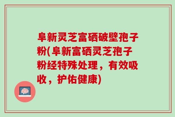 阜新灵芝富硒破壁孢子粉(阜新富硒灵芝孢子粉经特殊处理，有效吸收，护佑健康)