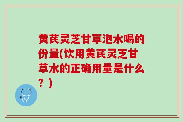 黄芪灵芝甘草泡水喝的份量(饮用黄芪灵芝甘草水的正确用量是什么？)