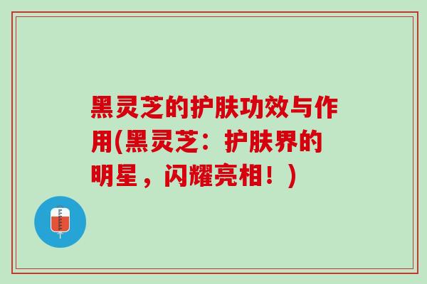 黑灵芝的护肤功效与作用(黑灵芝：护肤界的明星，闪耀亮相！)