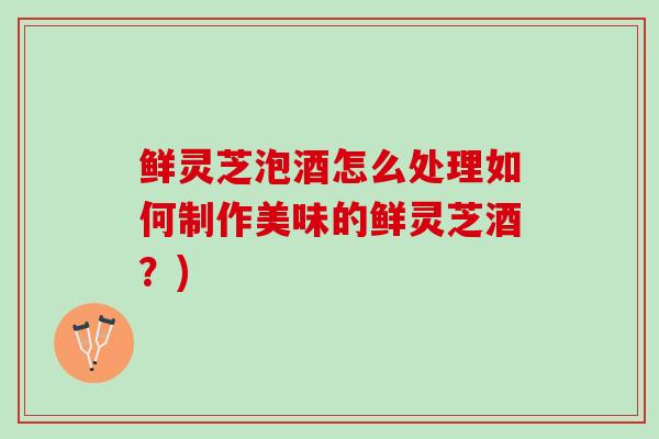 鲜灵芝泡酒怎么处理如何制作美味的鲜灵芝酒？)