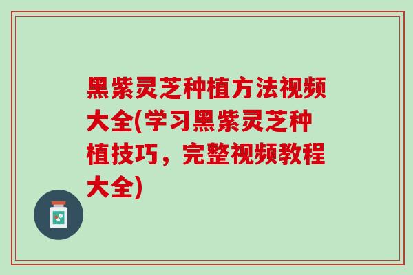 黑紫灵芝种植方法视频大全(学习黑紫灵芝种植技巧，完整视频教程大全)