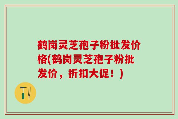 鹤岗灵芝孢子粉批发价格(鹤岗灵芝孢子粉批发价，折扣大促！)