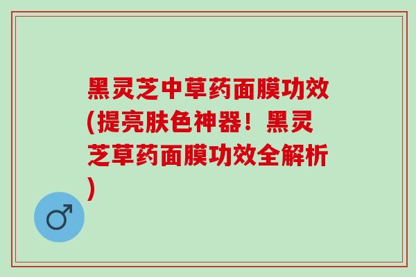 黑灵芝中草药面膜功效(提亮肤色神器！黑灵芝草药面膜功效全解析)