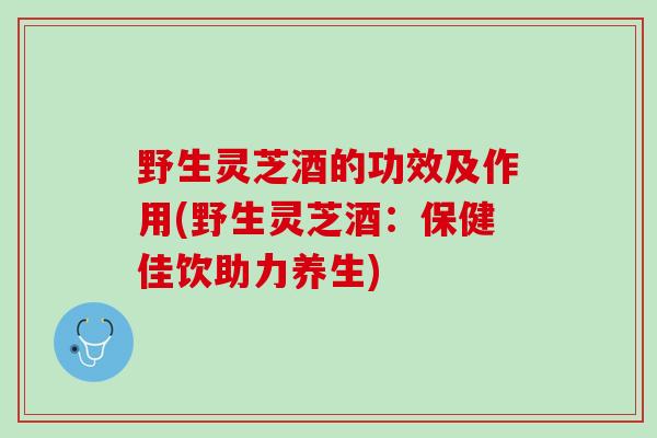 野生灵芝酒的功效及作用(野生灵芝酒：保健佳饮助力养生)