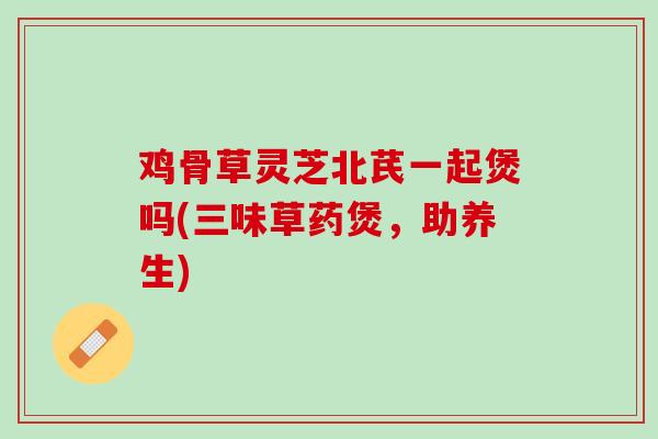 鸡骨草灵芝北芪一起煲吗(三味草药煲，助养生)