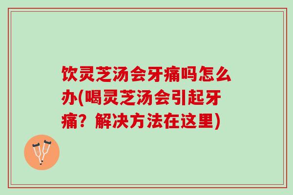 饮灵芝汤会牙痛吗怎么办(喝灵芝汤会引起牙痛？解决方法在这里)