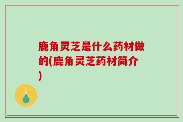 鹿角灵芝是什么药材做的(鹿角灵芝药材简介)