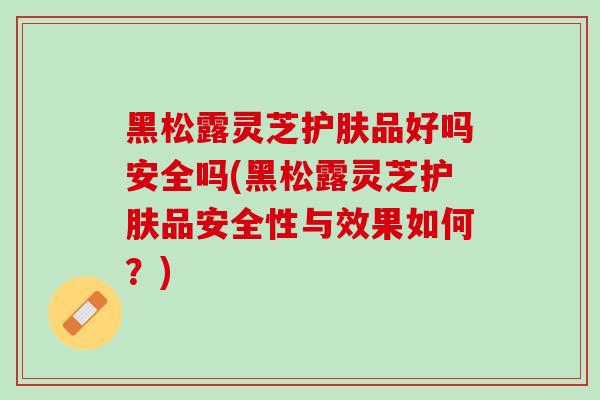黑松露灵芝护肤品好吗安全吗(黑松露灵芝护肤品安全性与效果如何?) 黑松露灵芝护肤品好吗安全吗(黑松露灵芝护肤品安全性与效果如何?)