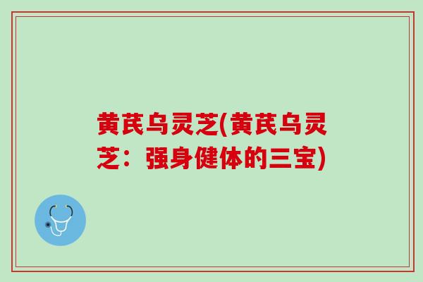 黄芪乌灵芝(黄芪乌灵芝：强身健体的三宝)