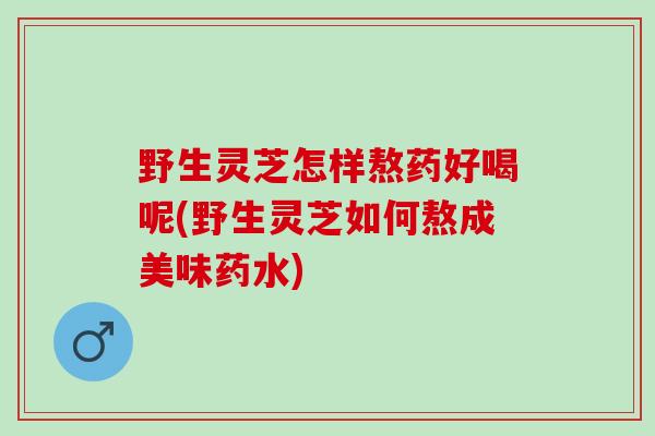 野生灵芝怎样熬药好喝呢(野生灵芝如何熬成美味药水)