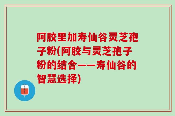 阿胶里加寿仙谷灵芝孢子粉(阿胶与灵芝孢子粉的结合——寿仙谷的智慧选择)