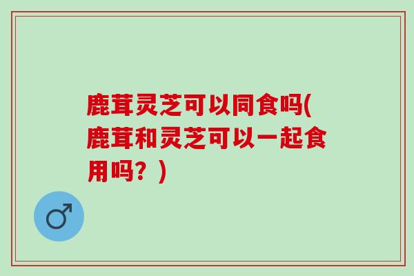 鹿茸灵芝可以同食吗(鹿茸和灵芝可以一起食用吗?) 鹿茸灵芝可以同食吗(鹿茸和灵芝可以一起食用吗?)