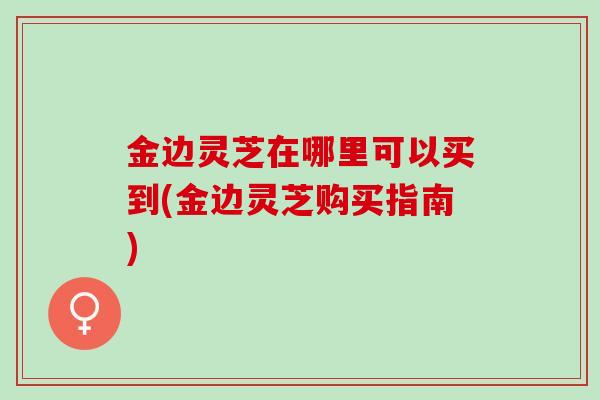 金边灵芝在哪里可以买到(金边灵芝购买指南)