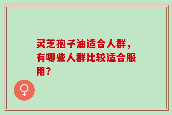 灵芝孢子油适合人群，有哪些人群比较适合服用？