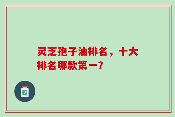 灵芝孢子油排名,十大排名哪款第一? 灵芝孢子油排名,十大排名哪款第一?