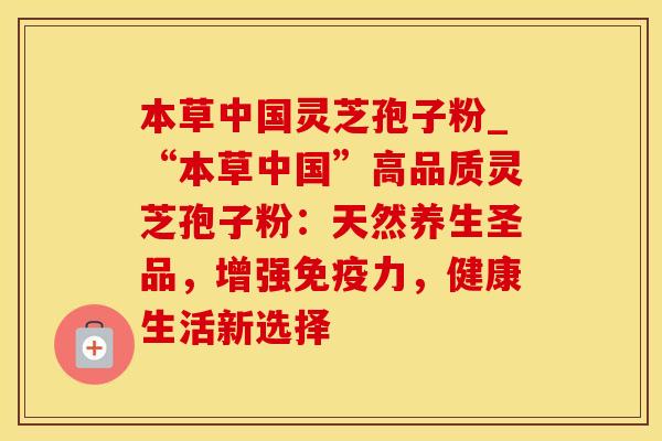 本草中国灵芝孢子粉_“本草中国”高品质灵芝孢子粉：天然养生圣品，增强免疫力，健康生活新选择