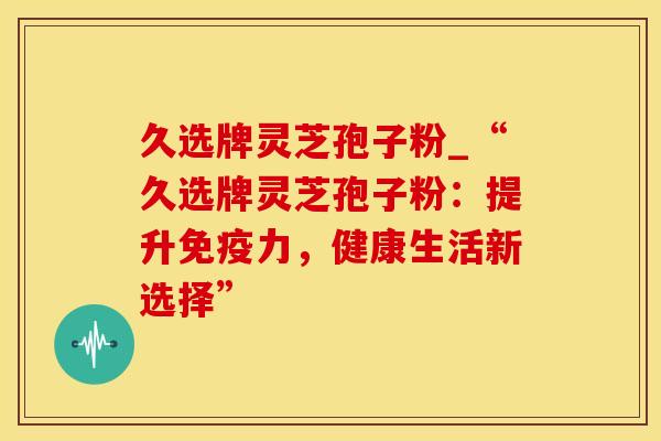 久选牌灵芝孢子粉_“久选牌灵芝孢子粉：提升免疫力，健康生活新选择”