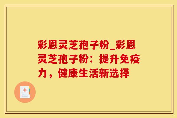 彩恩灵芝孢子粉_彩恩灵芝孢子粉:提升免疫力,健康生活新选择 彩恩灵芝孢子粉_彩恩灵芝孢子粉:提升免疫力,健康生活新选择