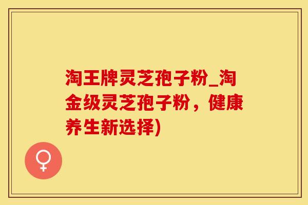 淘王牌灵芝孢子粉_淘金级灵芝孢子粉，健康养生新选择)