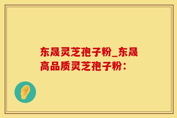 东晟灵芝孢子粉_东晟高品质灵芝孢子粉：