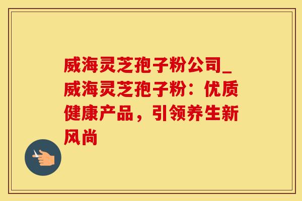 威海灵芝孢子粉公司_威海灵芝孢子粉：优质健康产品，引领养生新风尚