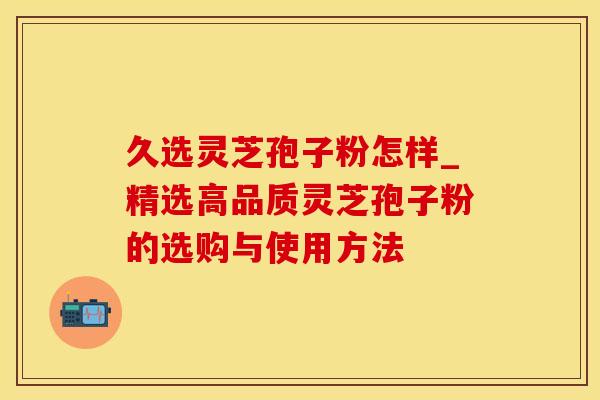 久选灵芝孢子粉怎样_精选高品质灵芝孢子粉的选购与使用方法