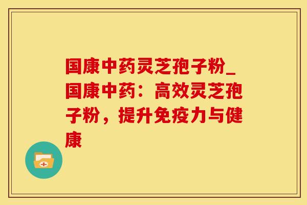 国康灵芝孢子粉_国康:高效灵芝孢子粉,提升免疫力与健康 国康灵芝孢子粉_国康:高效灵芝孢子粉,提升免疫力与健康
