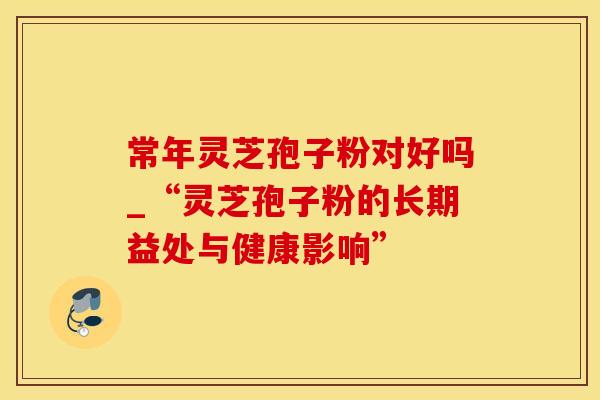 常年灵芝孢子粉对好吗_“灵芝孢子粉的长期益处与健康影响”
