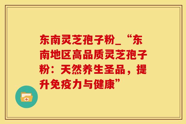 东南灵芝孢子粉_“东南地区高品质灵芝孢子粉：天然养生圣品，提升免疫力与健康”