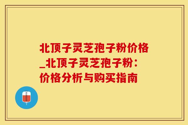 北顶子灵芝孢子粉价格_北顶子灵芝孢子粉:价格分析与购买指南 北顶子灵芝孢子粉价格_北顶子灵芝孢子粉:价格分析与购买指南