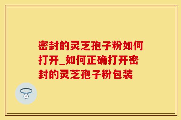 密封的灵芝孢子粉如何打开_如何正确打开密封的灵芝孢子粉包装