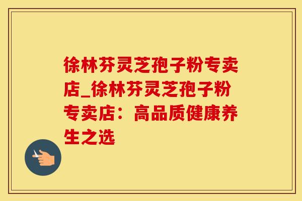 徐林芬灵芝孢子粉专卖店_徐林芬灵芝孢子粉专卖店：高品质健康养生之选