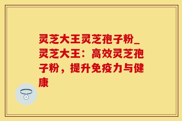 灵芝大王灵芝孢子粉_灵芝大王：高效灵芝孢子粉，提升免疫力与健康