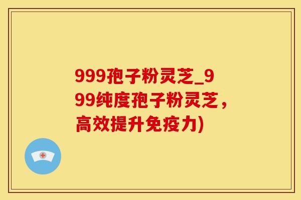 999孢子粉灵芝_999纯度孢子粉灵芝，高效提升免疫力)