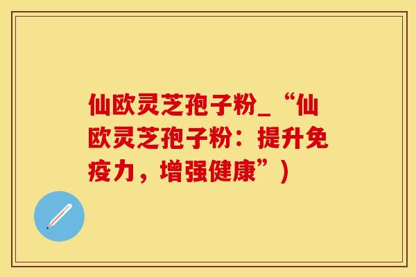 仙欧灵芝孢子粉_“仙欧灵芝孢子粉：提升免疫力，增强健康”)